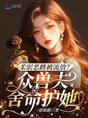 柔弱恶雌被流放?众兽夫舍命护她 柔弱恶雌被流放?众兽夫舍命护她